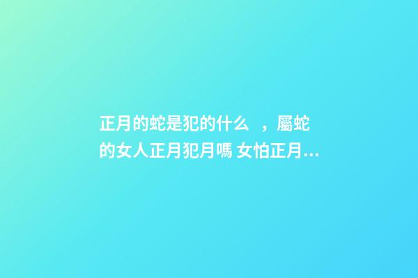 正月的蛇是犯的什么，屬蛇的女人正月犯月嗎 女怕正月蛇的意思